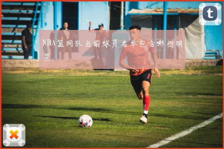 NBA篮网队当前球员名单包含哪些明星