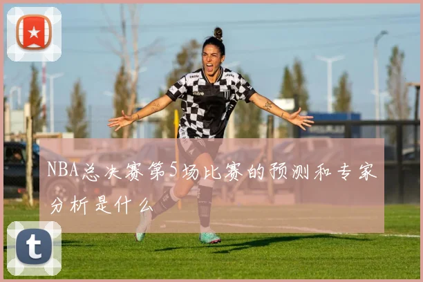 NBA总决赛第5场比赛的预测和专家分析是什么